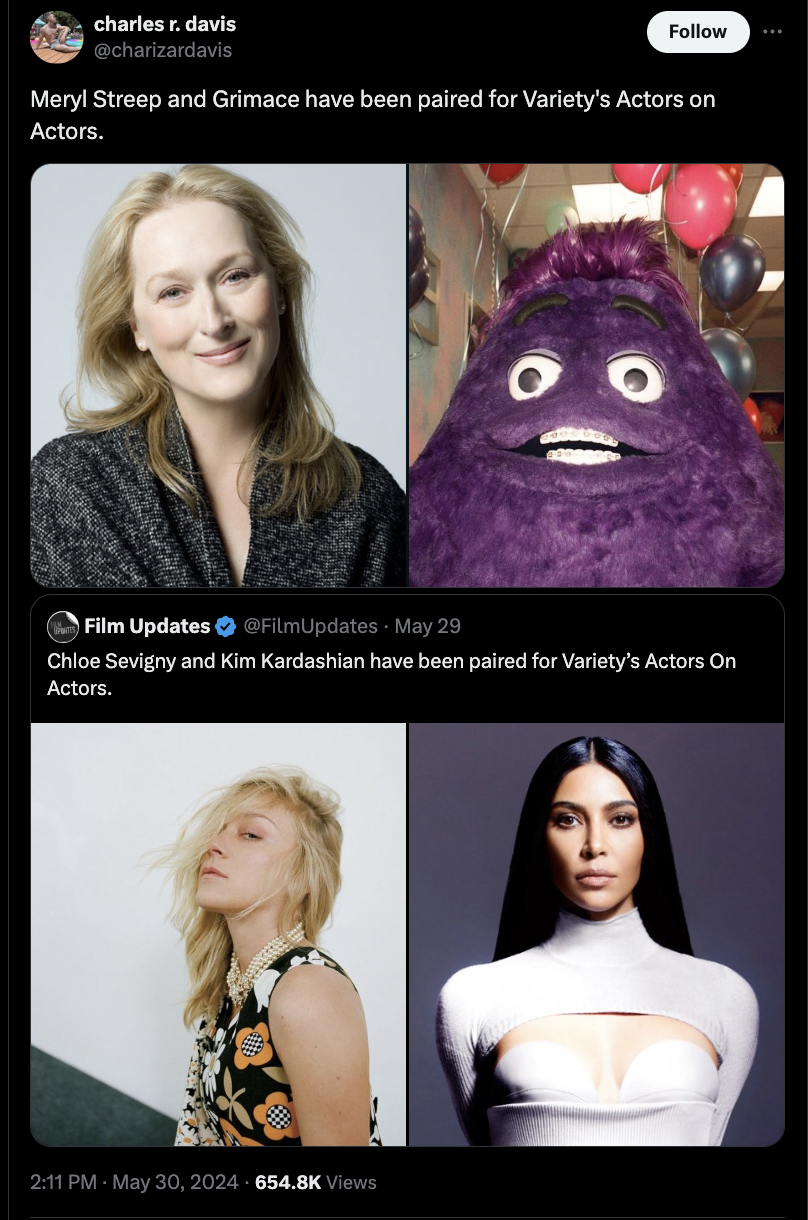 girl - charles r. davis Meryl Streep and Grimace have been paired for Variety's Actors on Actors. Film Updates FilmUpdates May 29 Chloe Sevigny and Kim Kardashian have been paired for Variety's Actors On Actors. Views